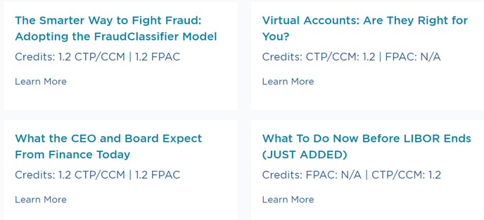 The Smarter Way to Fight Fraud: 
Adopting the FraudClassifier Model 
Credits: 1.2 CTP/CCM | 1.2 FPAC 
Learn More 
What the CEO and Board Expect 
From Finance Today 
Credits: 1.2 CTP/CCM | 1.2 FPAC 
Learn More 
Virtual Accounts: Are They Right for 
you? 
Credits: CTP/CCM: 1.2 | FPAC: N/A 
Learn More 
What To Do Now Before LIBOR Ends 
(JUST ADDED) 
Credits: FPAC: N/A I CTP/CCM: 1.2 
Learn More 